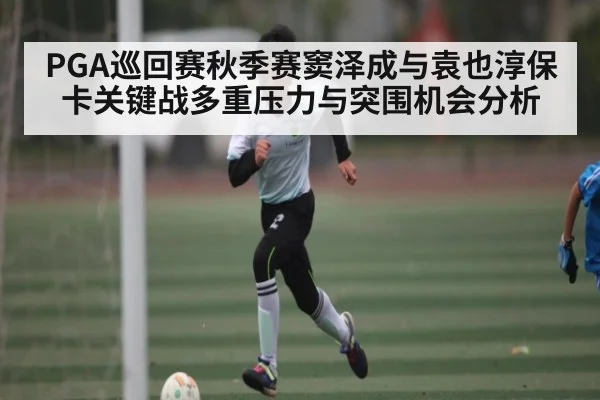 PGA巡回赛秋季赛窦泽成与袁也淳保卡关键战多重压力与突围机会分析 - HuaTiHui